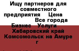 Ищу партнеров для совместного предприятия. › Цена ­ 1 000 000 000 - Все города Бизнес » Услуги   . Хабаровский край,Комсомольск-на-Амуре г.